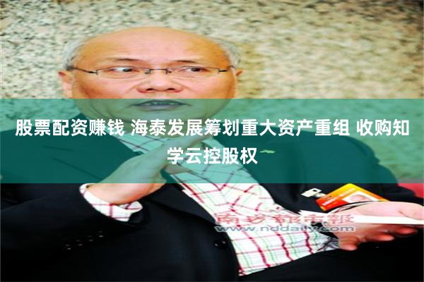 股票配资赚钱 海泰发展筹划重大资产重组 收购知学云控股权