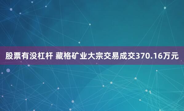 股票有没杠杆 藏格矿业大宗交易成交370.16万元