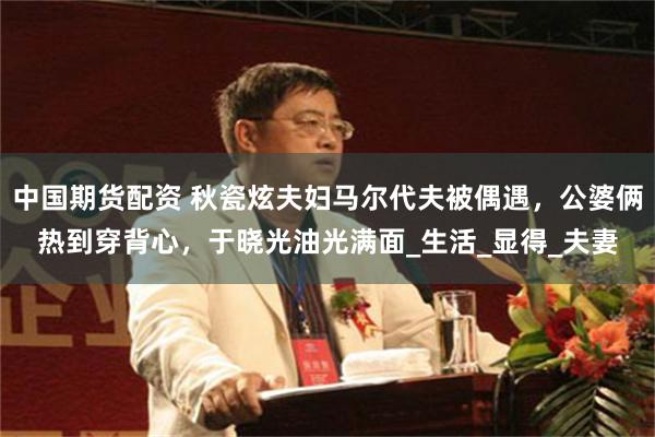 中国期货配资 秋瓷炫夫妇马尔代夫被偶遇，公婆俩热到穿背心，于晓光油光满面_生活_显得_夫妻