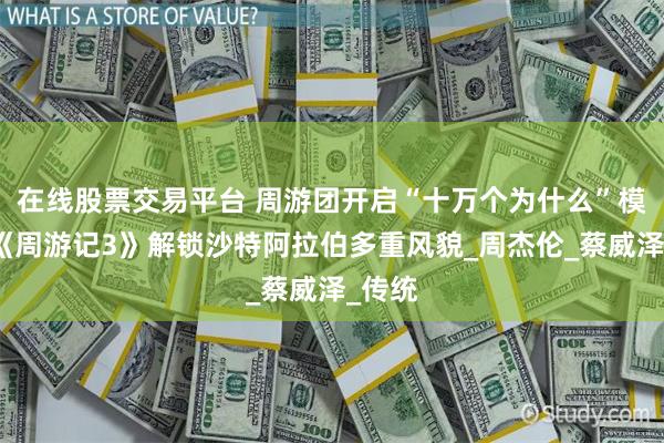 在线股票交易平台 周游团开启“十万个为什么”模式，《周游记3》解锁沙特阿拉伯多重风貌_周杰伦_蔡威泽_传统