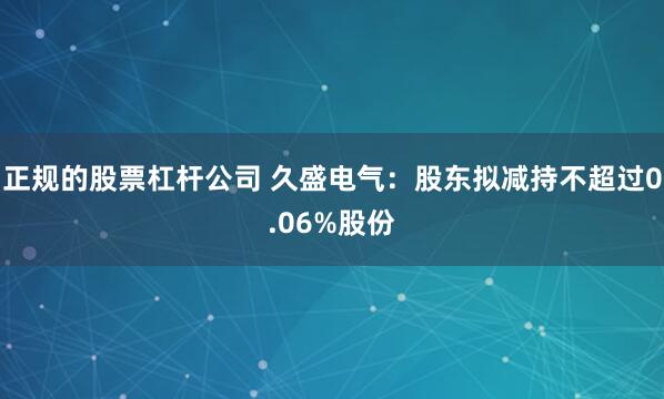 正规的股票杠杆公司 久盛电气：股东拟减持不超过0.06%股份