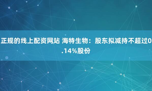 正规的线上配资网站 海特生物：股东拟减持不超过0.14%股份