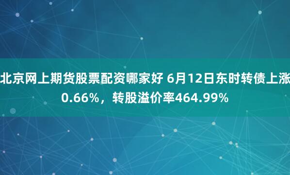北京网上期货股票配资哪家好 6月12日东时转债上涨0.66%，转股溢价率464.99%