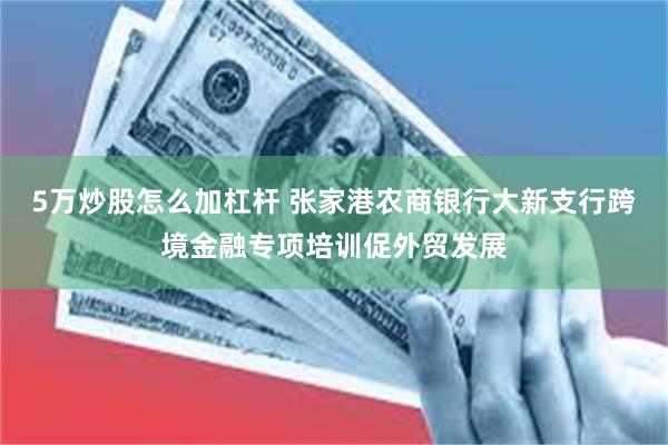 5万炒股怎么加杠杆 张家港农商银行大新支行跨境金融专项培训促外贸发展