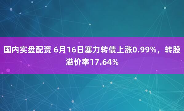 国内实盘配资 6月16日塞力转债上涨0.99%，转股溢价率17.64%