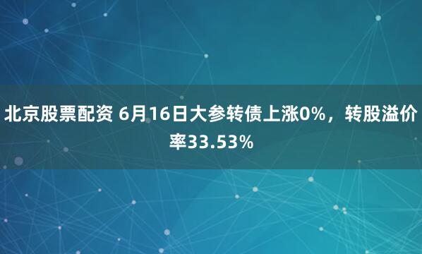 北京股票配资 6月16日大参转债上涨0%，转股溢价率33.53%