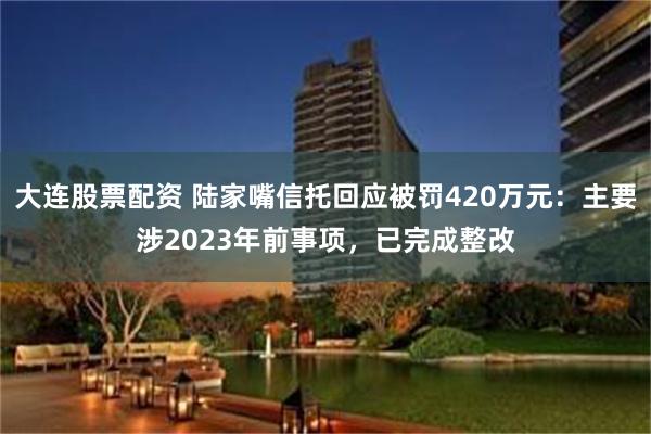 大连股票配资 陆家嘴信托回应被罚420万元：主要涉2023年前事项，已完成整改