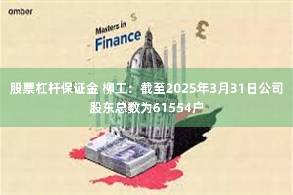 股票杠杆保证金 柳工：截至2025年3月31日公司股东总数为61554户