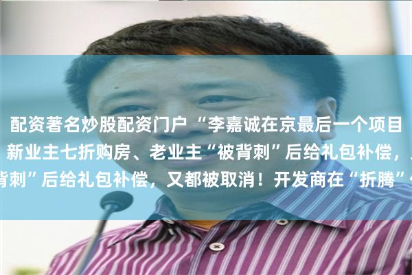 配资著名炒股配资门户 “李嘉诚在京最后一个项目”备案价9万元/平方米！新业主七折购房、老业主“被背刺”后给礼包补偿，又都被取消！开发商在“折腾”什么？