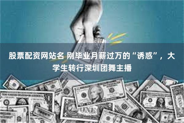 股票配资网站名 刚毕业月薪过万的“诱惑”，大学生转行深圳团舞主播