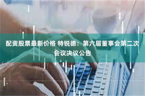 配资股票最新价格 特锐德：第六届董事会第二次会议决议公告